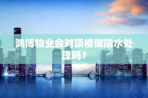 鸿博物业会对顶楼做防水处理吗？