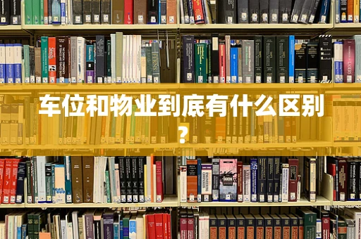车位和物业到底有什么区别？