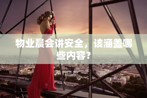 物业晨会讲安全，该涵盖哪些内容？